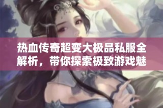 热血传奇超变大极品私服全解析，带你探索极致游戏魅力