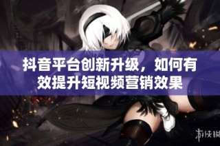 抖音平台创新升级，如何有效提升短视频营销效果