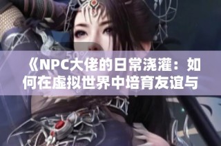 《NPC大佬的日常浇灌：如何在虚拟世界中培育友谊与成长》