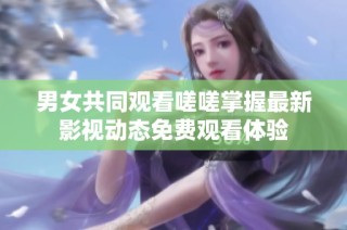 男女共同观看嗟嗟掌握最新影视动态免费观看体验