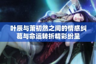 叶辰与萧初然之间的情感纠葛与命运转折精彩纷呈