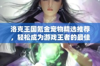 洛克王国氪金宠物精选推荐，轻松成为游戏王者的最佳选择