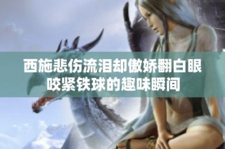 西施悲伤流泪却傲娇翻白眼咬紧铁球的趣味瞬间