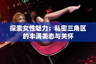 探索女性魅力：私密三角区的丰满美态与关怀