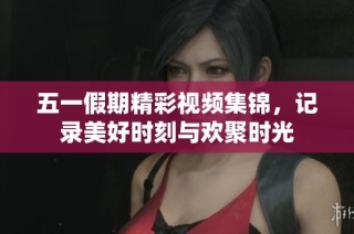五一假期精彩视频集锦，记录美好时刻与欢聚时光