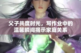 父子共度时光，写作业中的温馨瞬间揭示家庭关系