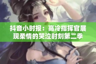抖音小时报：高冷指挥官展现柔情的哭泣时刻第二季