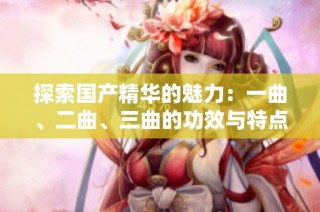 探索国产精华的魅力：一曲、二曲、三曲的功效与特点分析