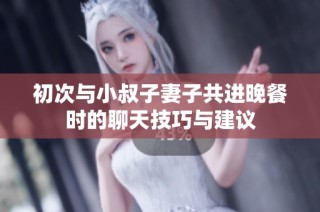 初次与小叔子妻子共进晚餐时的聊天技巧与建议