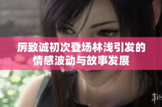 厉致诚初次登场林浅引发的情感波动与故事发展