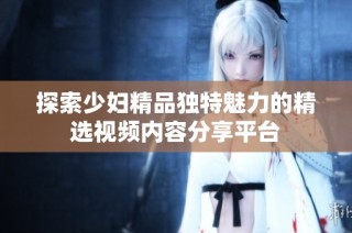 探索少妇精品独特魅力的精选视频内容分享平台