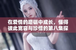 在爱情的磨砺中成长，懂得彼此宽容与珍惜的第八集探讨