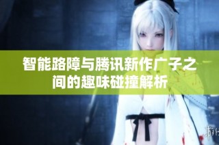 智能路障与腾讯新作广子之间的趣味碰撞解析