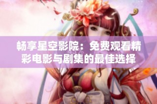 畅享星空影院：免费观看精彩电影与剧集的最佳选择