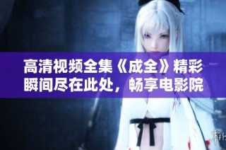 高清视频全集《成全》精彩瞬间尽在此处，畅享电影院般的体验