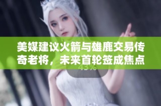 美媒建议火箭与雄鹿交易传奇老将，未来首轮签成焦点