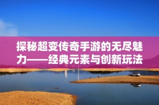 探秘超变传奇手游的无尽魅力——经典元素与创新玩法的完美融合