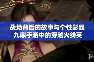战场背后的故事与个性彰显 九鼎手游中的穿越火线英勇之路