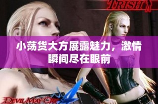 小荡货大方展露魅力，激情瞬间尽在眼前