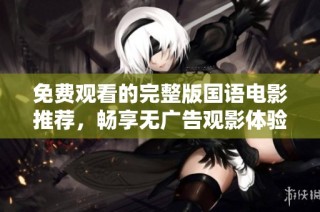 免费观看的完整版国语电影推荐，畅享无广告观影体验