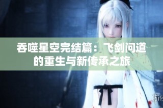 吞噬星空完结篇：飞剑问道的重生与新传承之旅