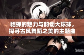 貂蝉的魅力与韵动大球球，探寻古风舞蹈之美的主题曲