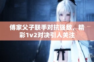 傅家父子联手对抗强敌，精彩1v2对决引人关注