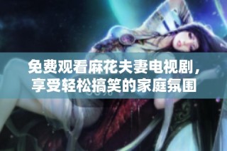 免费观看麻花夫妻电视剧，享受轻松搞笑的家庭氛围