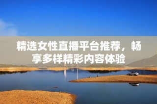 精选女性直播平台推荐，畅享多样精彩内容体验