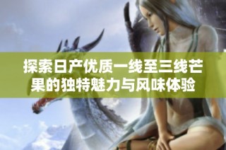 探索日产优质一线至三线芒果的独特魅力与风味体验