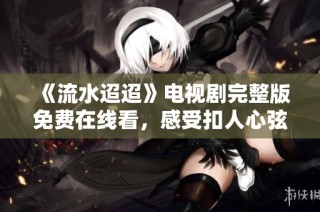 《流水迢迢》电视剧完整版免费在线看，感受扣人心弦的剧情魅力
