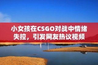 小女孩在CSGO对战中情绪失控，引发网友热议视频