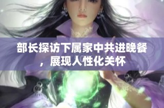 部长探访下属家中共进晚餐，展现人性化关怀