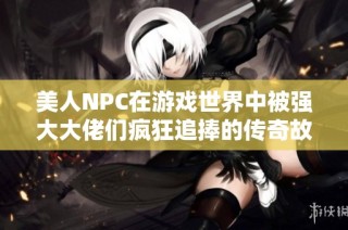 美人NPC在游戏世界中被强大大佬们疯狂追捧的传奇故事