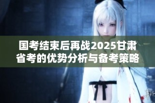 国考结束后再战2025甘肃省考的优势分析与备考策略