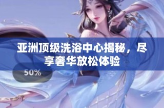亚洲顶级洗浴中心揭秘，尽享奢华放松体验