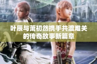 叶辰与萧初然携手共渡难关的传奇故事新篇章