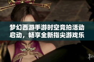 梦幻西游手游时空竞拍活动启动，畅享全新指尖游戏乐趣