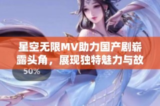 星空无限MV助力国产剧崭露头角，展现独特魅力与故事深度