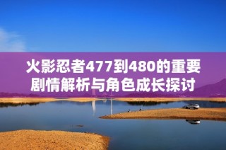 火影忍者477到480的重要剧情解析与角色成长探讨