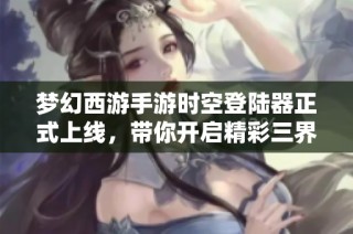 梦幻西游手游时空登陆器正式上线，带你开启精彩三界冒险旅程