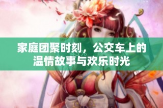 家庭团聚时刻，公交车上的温情故事与欢乐时光