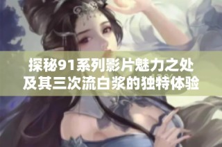 探秘91系列影片魅力之处及其三次流白浆的独特体验