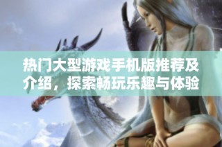 热门大型游戏手机版推荐及介绍，探索畅玩乐趣与体验
