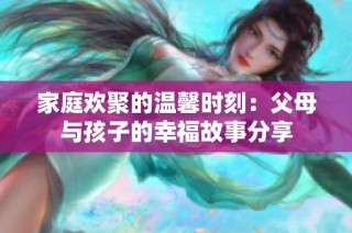 家庭欢聚的温馨时刻：父母与孩子的幸福故事分享
