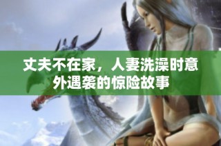 丈夫不在家，人妻洗澡时意外遇袭的惊险故事