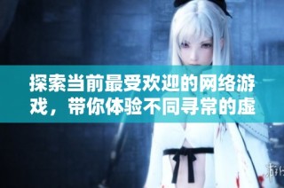 探索当前最受欢迎的网络游戏，带你体验不同寻常的虚拟世界
