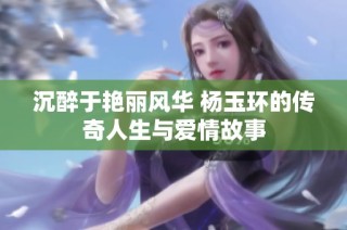 沉醉于艳丽风华 杨玉环的传奇人生与爱情故事