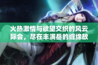 火热激情与欲望交织的风云际会，尽在丰满岳的缠绵故事中