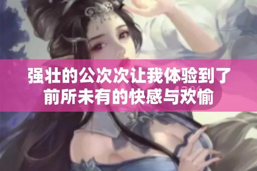强壮的公次次让我体验到了前所未有的快感与欢愉